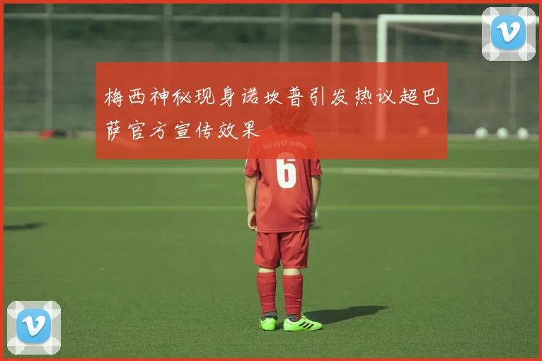梅西神秘现身诺坎普引发热议超巴萨官方宣传效果