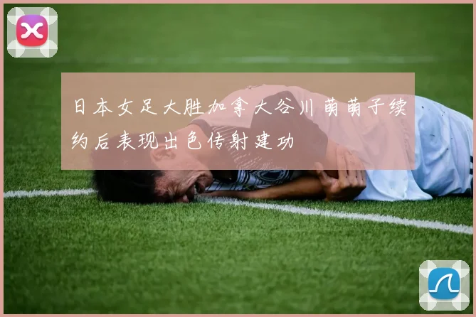 日本女足大胜加拿大谷川萌萌子续约后表现出色传射建功