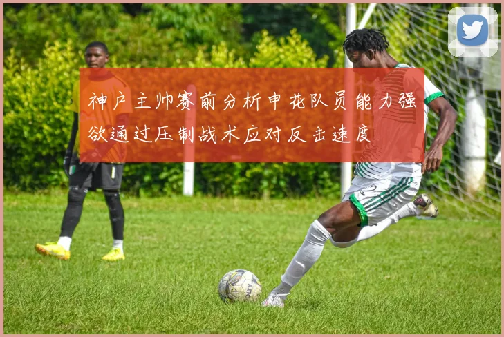 神户主帅赛前分析申花队员能力强欲通过压制战术应对反击速度