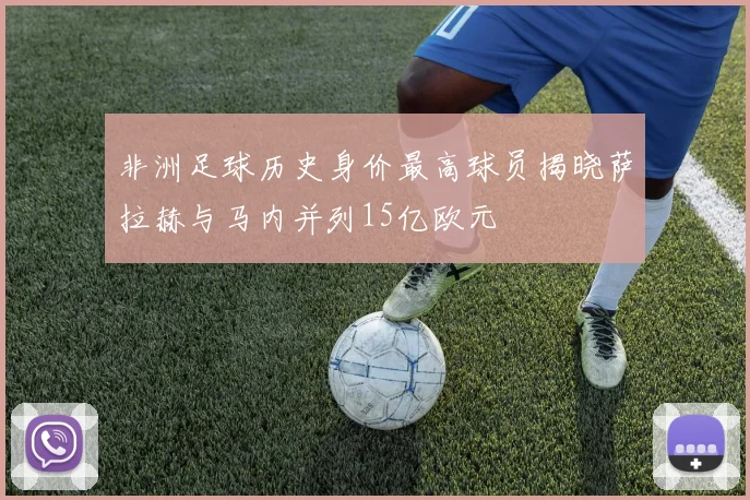 非洲足球历史身价最高球员揭晓萨拉赫与马内并列15亿欧元