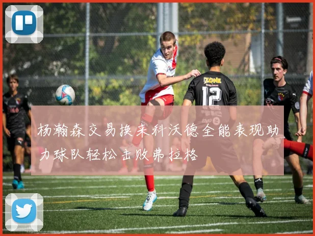 杨瀚森交易换来科沃德全能表现助力球队轻松击败弗拉格