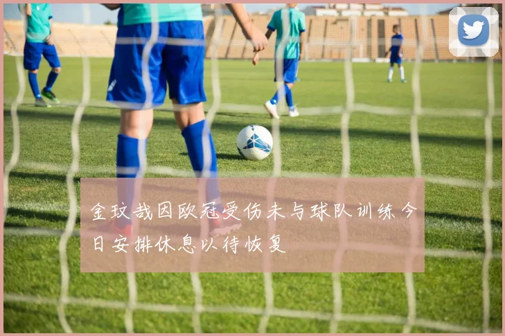 金玟哉因欧冠受伤未与球队训练今日安排休息以待恢复