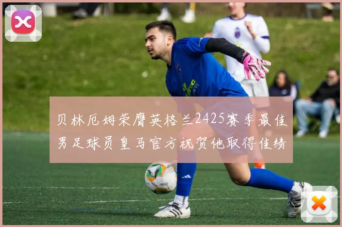 贝林厄姆荣膺英格兰2425赛季最佳男足球员皇马官方祝贺他取得佳绩