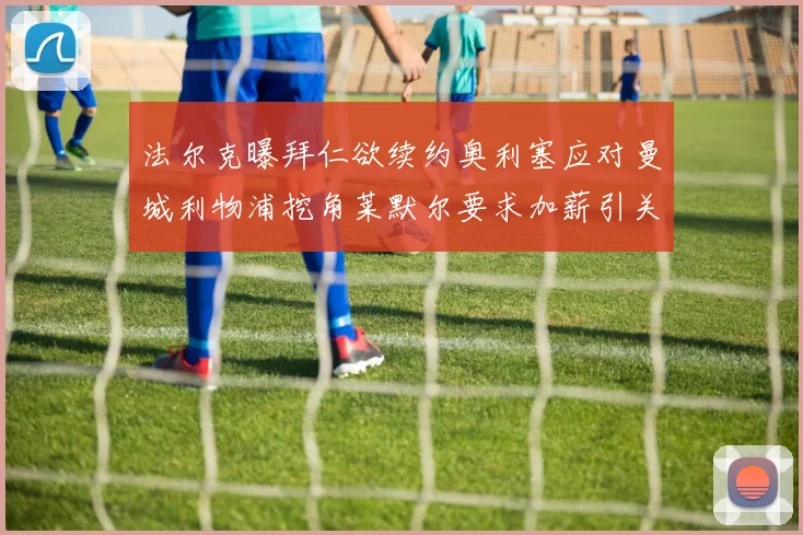 法尔克曝拜仁欲续约奥利塞应对曼城利物浦挖角莱默尔要求加薪引关注