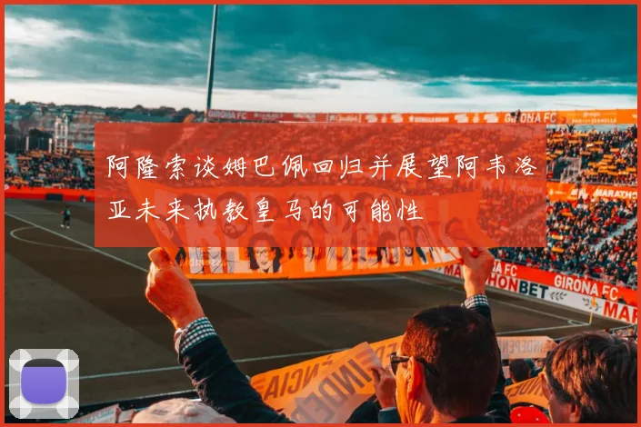 阿隆索谈姆巴佩回归并展望阿韦洛亚未来执教皇马的可能性