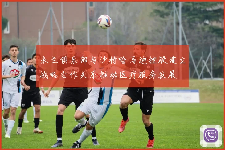 米兰俱乐部与沙特哈马迪控股建立战略合作关系推动医疗服务发展