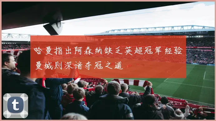 哈曼指出阿森纳缺乏英超冠军经验曼城则深谙夺冠之道