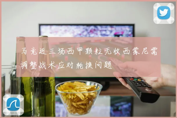 马竞近三场西甲颗粒无收西蒙尼需调整战术应对轮换问题