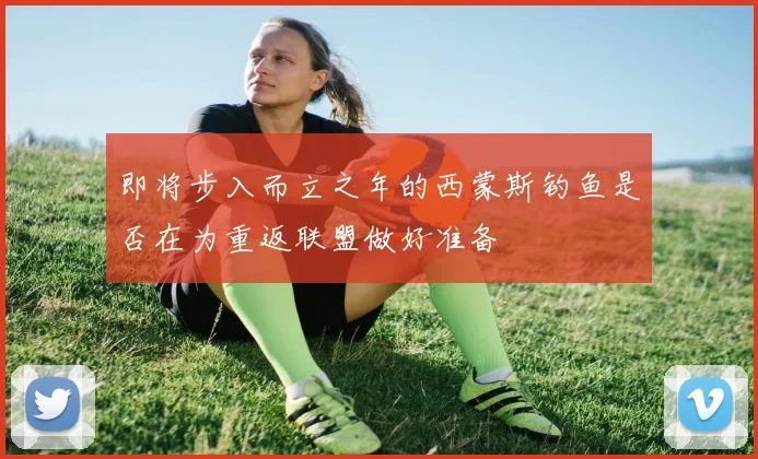 即将步入而立之年的西蒙斯钓鱼是否在为重返联盟做好准备