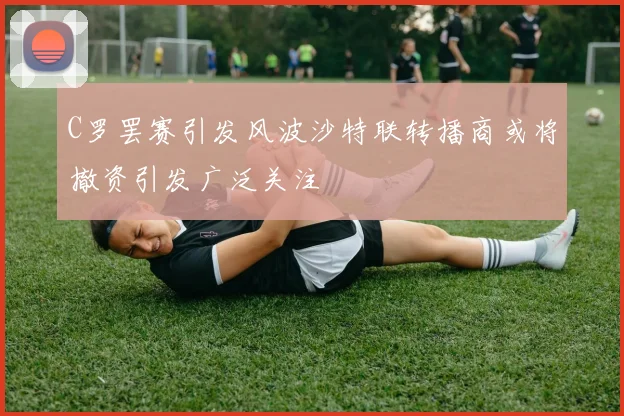 C罗罢赛引发风波沙特联转播商或将撤资引发广泛关注