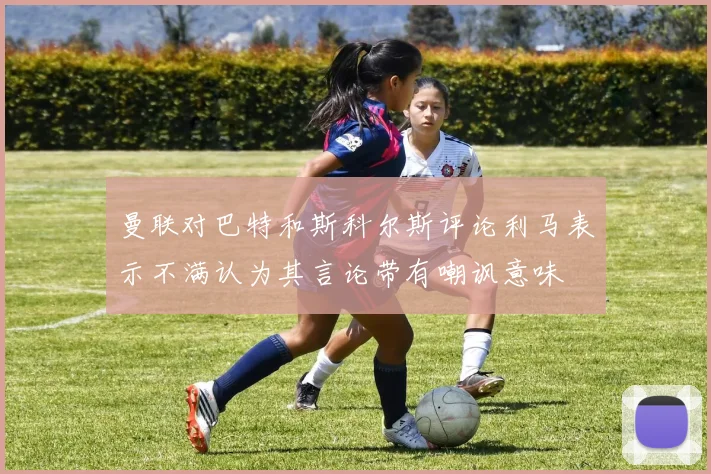 曼联对巴特和斯科尔斯评论利马表示不满认为其言论带有嘲讽意味