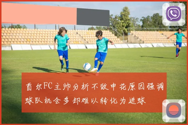 首尔FC主帅分析不敌申花原因强调球队机会多却难以转化为进球