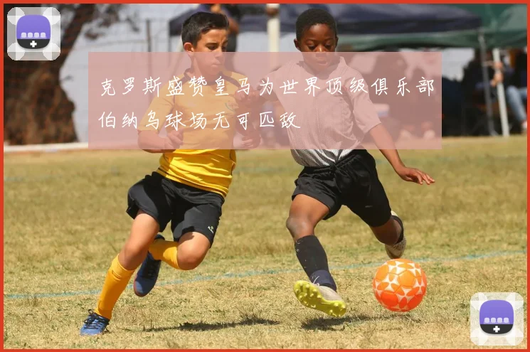 克罗斯盛赞皇马为世界顶级俱乐部伯纳乌球场无可匹敌