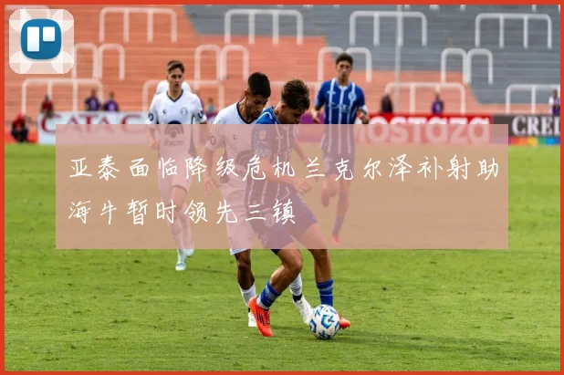 亚泰面临降级危机兰克尔泽补射助海牛暂时领先三镇