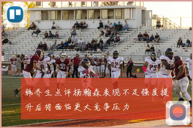 韩乔生点评杨瀚森表现不足强度提升后将面临更大竞争压力