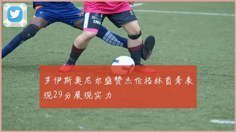 罗伊斯奥尼尔盛赞杰伦格林首秀表现29分展现实力
