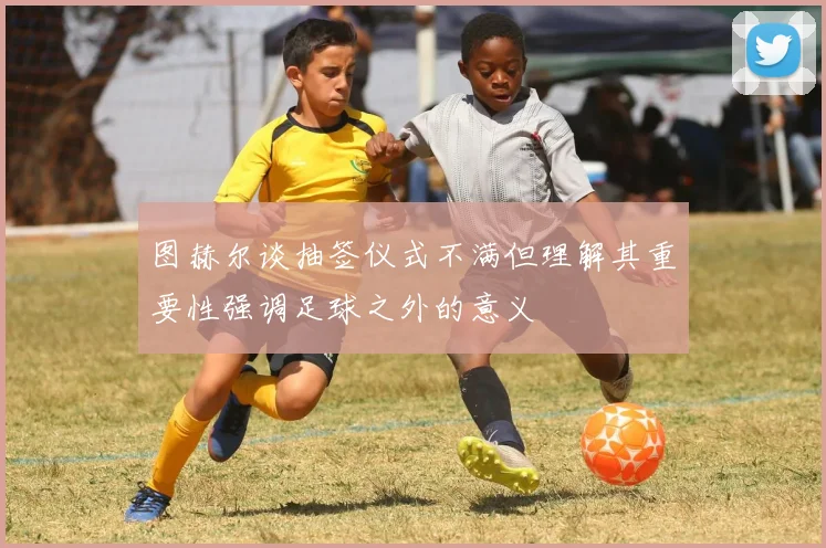 图赫尔谈抽签仪式不满但理解其重要性强调足球之外的意义