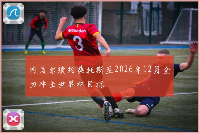 内马尔续约桑托斯至2026年12月全力冲击世界杯目标