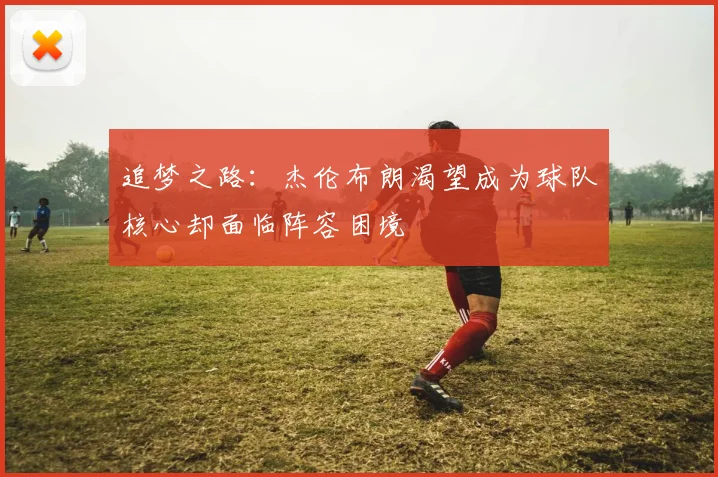 追梦之路：杰伦布朗渴望成为球队核心却面临阵容困境