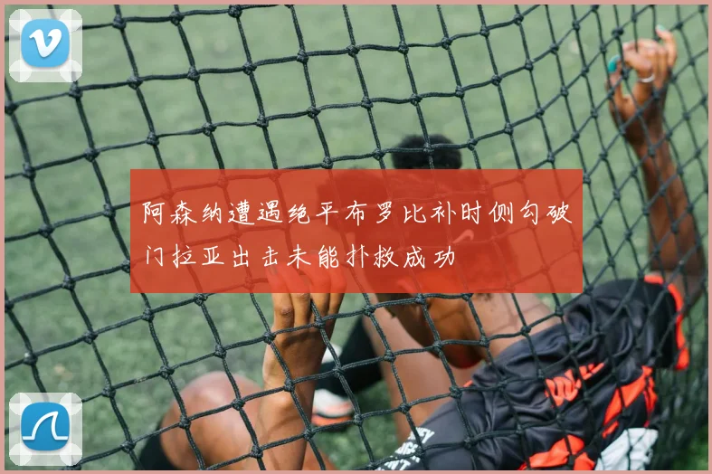 阿森纳遭遇绝平布罗比补时侧勾破门拉亚出击未能扑救成功