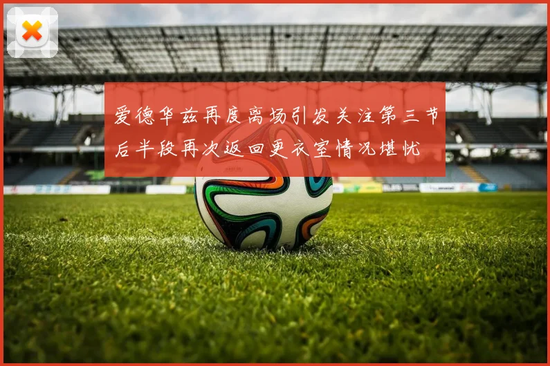 爱德华兹再度离场引发关注第三节后半段再次返回更衣室情况堪忧