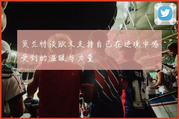 莫兰特谈欧文支持自己在逆境中感受到的温暖与力量