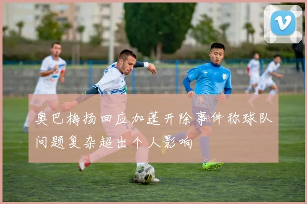 奥巴梅扬回应加蓬开除事件称球队问题复杂超出个人影响