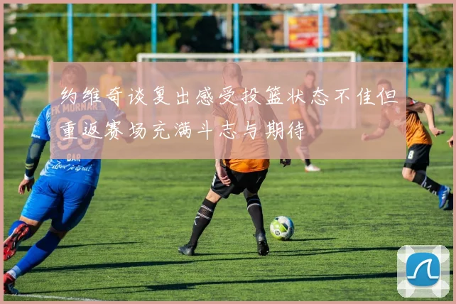 约维奇谈复出感受投篮状态不佳但重返赛场充满斗志与期待