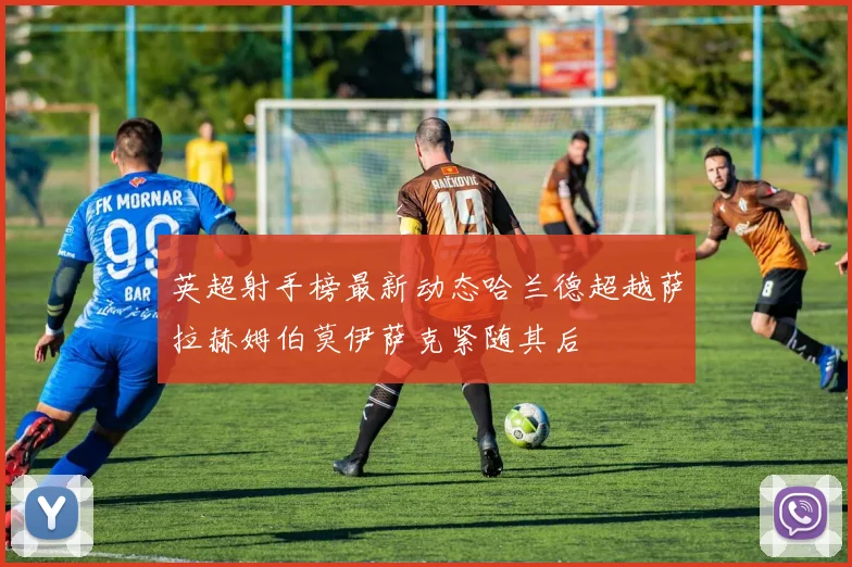 英超射手榜最新动态哈兰德超越萨拉赫姆伯莫伊萨克紧随其后