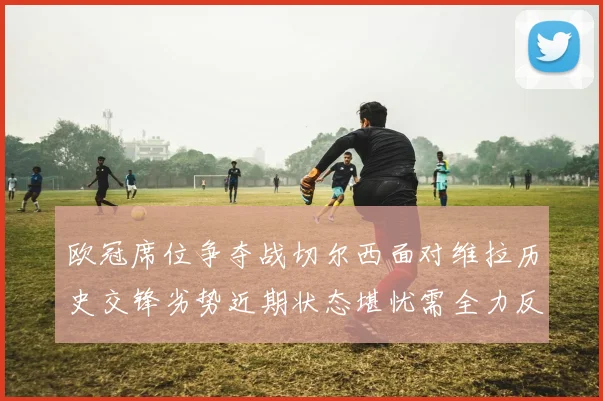 欧冠席位争夺战切尔西面对维拉历史交锋劣势近期状态堪忧需全力反弹