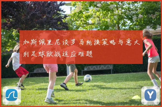 加斯佩里尼谈罗马轮换策略与意大利足球欧战适应难题