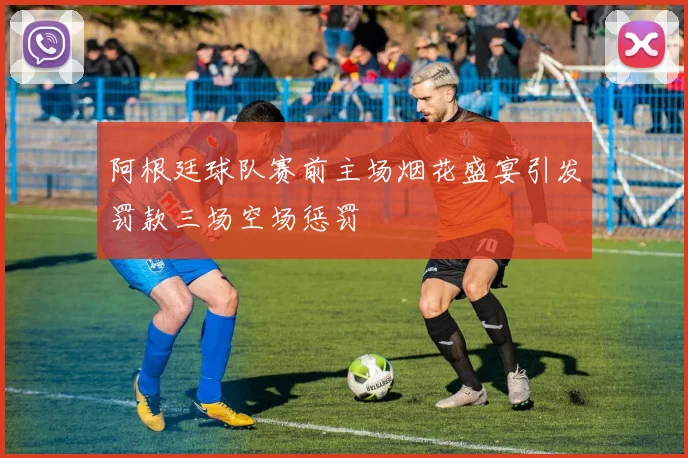 阿根廷球队赛前主场烟花盛宴引发罚款三场空场惩罚