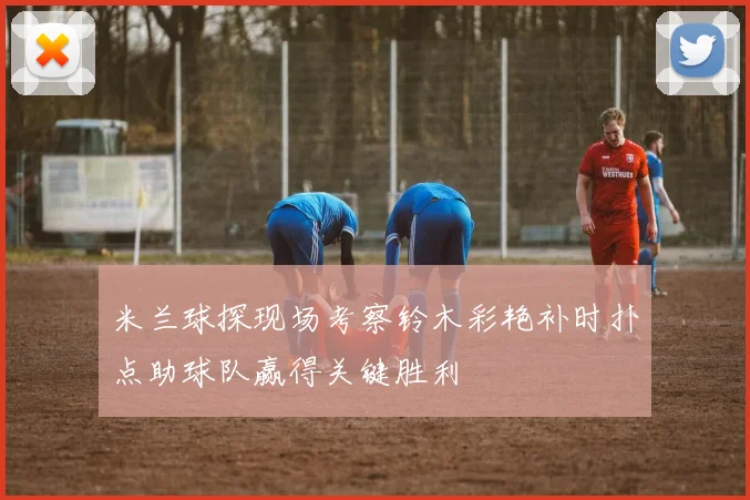 米兰球探现场考察铃木彩艳补时扑点助球队赢得关键胜利