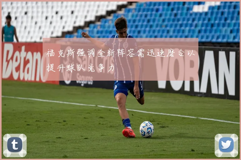 福克斯强调全新阵容需迅速磨合以提升球队竞争力