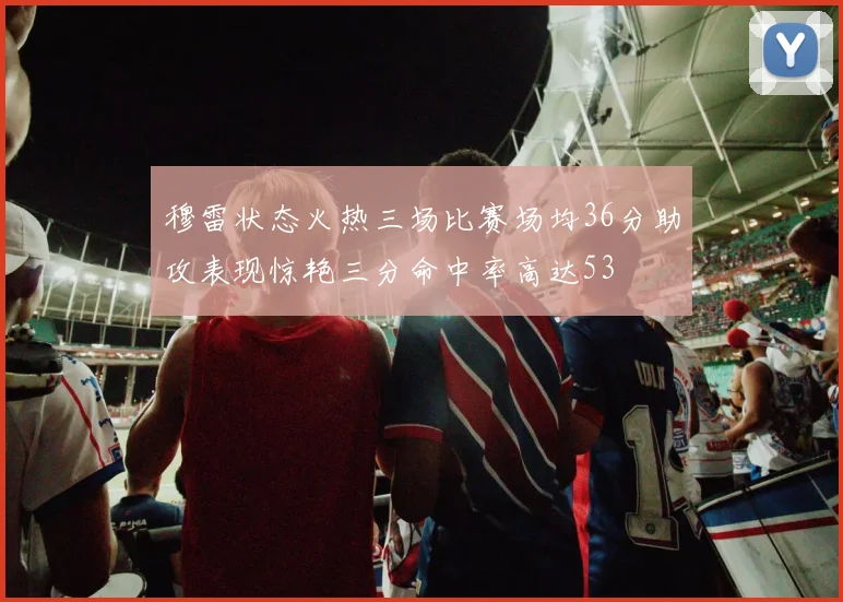 穆雷状态火热三场比赛场均36分助攻表现惊艳三分命中率高达53