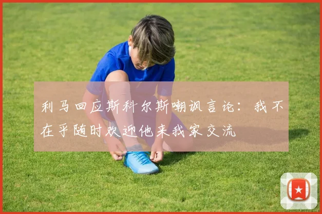 利马回应斯科尔斯嘲讽言论：我不在乎随时欢迎他来我家交流