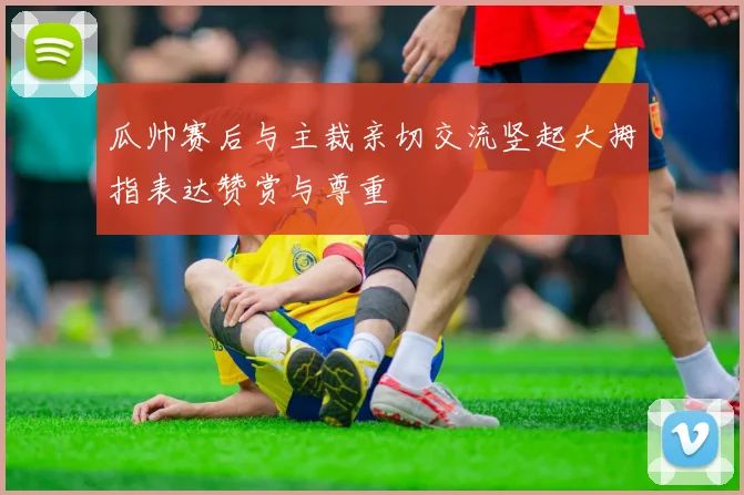 瓜帅赛后与主裁亲切交流竖起大拇指表达赞赏与尊重